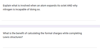 Explain what is involved when an atom expands its octet AND why
nitrogen is incapable of doing so.
What is the benefit of calculating the formal charges while completing
Lewis structures?