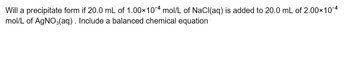 Will a precipitate form if 20.0 mL of 1.00×10-4 mol/L of NaCl(aq) is added to 20.0 mL of 2.00×10-4
mol/L of AgNO3(aq) . Include a balanced chemical equation