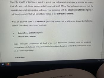 Given the growth of the fitness industry, one of your colleagues is interested in opening a company
that sells sport nutritional supplements throughout South Africa. Your colleague is aware that the
market is extremely competitive and needs your assistance with the adaptations of the final price of
nutritional products that will be sold and choice of the distribution channel.
Write an essay of 1 300 1 500 words (excluding references) in which you discuss the following
themes considering the context provided:
Adaptations of the final price
Distribution channels
Note: Strategies (adaptations of final price) and distribution channels must be discussed
comprehensively followed by a justification of the selected strategy and distribution channel based
on the context provided.
Instructions:
FES MANAGEMENT | 11E
of
Activ
Go to