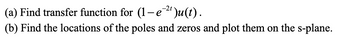 (a)
Find transfer function for (1-e-²¹)u(t).
(b) Find the locations of the poles and zeros and plot them on the s-plane.