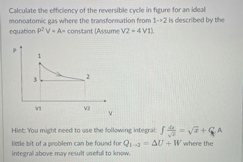 **Title: Calculating the Efficiency of a Reversible Cycle for an Ideal Monoatomic Gas**

---

**Objective:**
Our goal is to calculate the efficiency of the reversible cycle depicted in the figure for an ideal monoatomic gas, where the transformation from state 1 to state 2 follows the given equation \( P^2 V = A = \text{constant} \). Assume \( V_2 = 4 V_1 \).

**Graph Description:**
- The vertical axis is labeled \( P \) (pressure).
- The horizontal axis is labeled \( V \) (volume).
- Point 1 is at a higher pressure and lower volume.
- Point 2 is at a lower pressure and higher volume, with \( V_2 = 4 V_1 \).
- The path from point 1 to point 2 follows a curve that represents the equation \( P^2 V = A \), indicating an inversely proportional relationship between \( P \) and \( V \).
- Point 3 coordinates with \( P_1 \) and \( V_1 \), and moves horizontally to the right for \( V_2 \).

**Hint:**
You may need to use the following integral:
\[ \int \frac{dx}{\sqrt{x}} = 2 \sqrt{x} + C \]
Additionally, for the transition from state 1 to state 2, the expression:
\[ Q_{1 \rightarrow 2} = \Delta U + W \]
may be useful, where the integral provided might come in handy.

**Steps to Calculating Efficiency:**
1. Understand the given equation and the graph.
2. Use the relationship \( P^2 V = A \) to analyze changes in pressure and volume.
3. Apply the integral \( \int \frac{dx}{\sqrt{x}} = 2 \sqrt{x} + C \) if required.
4. Utilize the thermodynamic relationship \( Q_{1 \rightarrow 2} = \Delta U + W \) where applicable.

**Conclusion:**
By evaluating the gas's transitions and using the relevant integral and thermodynamic relationship, we can derive the efficiency of the specified reversible cycle for an ideal monoatomic gas.

---

This content is aimed at guiding students through the process of calculating the efficiency of a reversible cycle involving an ideal monoatomic gas, using both graphical analysis and thermodynamic principles.