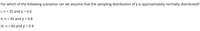 For which of the following scenarios can we assume that the sampling distribution of p is approximately normally distributed?
I. n = 25 and p = 0.6
%3D
II. n = 45 and p = 0.8
II. n = 60 and p = 0.9

