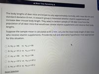 A Show Time Remaining A
The body lengths of deer mice are known to vary approximately normally, with mean 86 mm and
standard deviation 8 mm. A research group is interested whether vitamin supplements will
increase deer mouse body length. They select a random sample of 100 deer mice from the
population of all deer mice that would ever receive vitamin supplements and observe their body
lengths.
Suppose the sample mean is calculated as 87.2 mm. Let u be the mean body length of deer mice
who receive vitamin supplements. Provide the null and alternative hypotheses most appropriate
for this situation.
O A. Ho: H = 86
vs. Ha: P> 86
B. Họ: H = 87.2 vs. Hạ: µ< 87.2
O C. Ho: u = 86
vs. Ha: µ< 86
O D. Ho: µ = 87.2 vs. Ha: µ +87.2
E. Ho: µ = 87.2 vs. Ha: u> 87.2
Reset Selection
