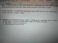 ***
Heading 2
Title
Paragraph
Basıs-A group of one or more atoms located in a particular way with respect to each
other and associated with each Lattice Point is known as the basis or motif.
Styles
• Crystal Structure- is obtained by placing the atom of the basis on every lattice point.
Crystal Structure Lattice+ Basis
9- Gallium has an orthorhombic structure, with a0 = 0.45258 nm, b0 0.45186 nm, and c0 = 0.76570
nm. The density is 5.904 g/cm3, and the atomic weigh is 69.72 g/mol. Determine:
a The number of atoms in each unit cell;
b- The packing factor in the unit cell.
%3D
I
