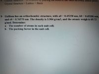 Crystal
aSIs on
very lattice point.
Crystal Structure Lattice + Basis
9- Gallium has an orthorhombic structure, with a0 0.45258 nm, b0 0.45186 nm,
and co =0.76570 nm. The density is 5.904 g/cm3, and the atomic weigh is 69.72
g/mol. Determine:
a- The number of atoms in each unit cell;
b- The packing factor in the unit cell.
