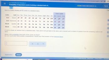 JMkrWrxs-imTqtl37CXey7sC-EPMQDyN0cVAdQ 6nn2L0r0C6RofMZCnqER-...
ES
O COUNTING AND PROBABILITY
Probability of dependent events involving a standard deck of...
1/5
Karrie
Esp
Here is a table showing all 52 cards in a standard deck.
Face cards
Suit Ace Two Three Four Five Six Seven Eight Nine Ten
Jack Queen King
Color
Red
Hearts A♥ 2♥ 3♥
4
5 6
7♥
8♥ 9 10 J♥ ON
1985
Red Diamonds 4+ 2+
34
4+ 5+
6+
7+
8+ 94 10 J
Black Spades 4 24
34
54 64
7+
84 94 104 J
Q K
Black
Clubs 44 24 34 44 54 64 74 84 94 104 J
04 K
A card is drawn at random from a standard deck. That card is not put back in the deck, and a second card is drawn at random from the remaining cards in the
deck.
A
What is the probability that both of the cards are black?
Do not round your intermediate computations. Round your final answer to four decimal places.
0
X
?
Explanation
Check
Ⓒ2022 McGraw Hill LLC. All Rights Reserved. Terms
Terms of Lise | Privacy Center Accessible
of
|||