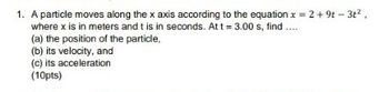 1. A particle moves along the x axis according to the equation x = 2 +9t - 3t²,
where x is in meters and t is in seconds. At t = 3.00 s, find ....
(a) the position of the particle,
(b) its velocity, and
(c) its acceleration
(10pts)