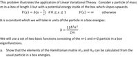 This problem illustrates the application of Linear Variational Theory. Consider a particle of mass
m in-a-box of length 1 but with a potential energy inside of the box which slopes upwards.
V(x) = b(x – ) if 0 < x < 1
V(x) = co
otherwise
b is a constant which we will take in units of the particle in a box energies:
11h?n?
b =
2m
We will use a set of two basis functions consisting of the n=1 and n=2 particle in a box
eigenfunctions.
a. Show that the elements of the Hamiltonian matrix H11 and H22 can be calculated from the
usual particle in a box energies.
