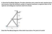 8. Draw the Free-Body Diagram. Provide a direction and a name for each reaction force
and moment. Only the minimum number of required reactions is required. None of the
optional and ambiguous reactions need to be drawn.
600 N
D
600 N
4 m
900 N
E
4 m
A
6 m
Draw the Free-Body Diagram of the entire truss above. Pin joint at A and B
