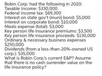 Robin Corp. had the following in 2020:
Taxable Income: $330,000
Federal income tax: $69,300
Interest on state gov't (muni) bond: $5,000
Interest on corporate bond: $10,000
Meals expense (total): $3,000
Key person life insurance premiums: $3,500
Key person life insurance proceeds: $130,000
Ordinary & necessary business expenses
$250,000
Dividends (from a less-than-20%-owned US
corp.): $35,000
What is Robin Corp's current E&P? Assume
that there is no cash surrender value on the
life insurance policy?
