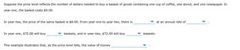 **Suppose the price level reflects the number of dollars needed to buy a basket of goods containing one cup of coffee, one donut, and one newspaper. In year one, the basket costs $9.00.**

In year two, the price of the same basket is $8.00. From year one to year two, there is a **drop in the price level** at an annual rate of **11.11%**.

In year one, $72.00 will buy **8** baskets, and in year two, $72.00 will buy **9** baskets.

This example illustrates that, as the price level falls, the value of money **increases**.