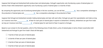 Suppose that Portugal and Switzerland both produce beer and stained glass. Portugal's opportunity cost of producing a pane of stained glass is 4
barrels of beer while Switzerland's opportunity cost of producing a pane of stained glass is 10 barrels of beer.
By comparing the opportunity cost of producing stained glass in the two countries, you can tell that
the production of stained glass and
has a comparative advantage in the production of beer.
has a comparative advantage In
Suppose that Portugal and Switzerland consider trading stained glass and beer with each other. Portugal can gain from specialization and trade as long
as it receives more than
of beer for each pane of stained glass it exports to Switzerland. Similarly, Switzerland can gain from trade
of stained glass for each barrel of beer it exports to Portugal.
as long as it receives more than
Based on your answer to the last question, which of the following prices of trade (that is, price of stained glass in terms of beer) would allow both
Switzerland and Portugal to gain from trade? Check all that apply.
7 barrels of beer per pane of stained glass
16 barrels of beer per pane of stained glass
2 barrels of beer per pane of stained glass
9 barrels of beer per pane of stained glass