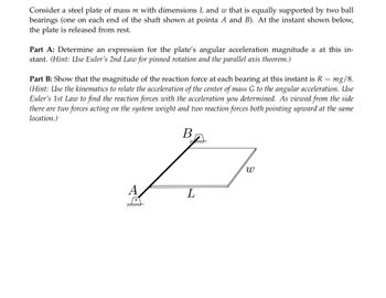 **Educational Text on Angular Dynamics**

Consider a scenario involving a steel plate with mass \( m \) and dimensions \( L \) and \( w \). This plate is equally supported by two ball bearings situated at points \( A \) and \( B \). At the specified moment depicted, the plate is released from rest.

**Part A: Analysis of Angular Acceleration**
- **Objective:** Determine the expression for the angular acceleration magnitude \( \alpha \) of the plate at this instant.
- **Methodology:** Utilize Euler's Second Law for pinned rotation combined with the parallel axis theorem to derive the necessary expression.

**Part B: Reaction Force Calculation**
- **Objective:** Validate that the magnitude of the reaction force at each bearing is \( R = \frac{mg}{8} \).
- **Methodology:** 
  - Apply kinematics to connect the acceleration of the center of mass \( G \) with the angular acceleration.
  - Use Euler’s First Law to calculate the reaction forces based on the angular acceleration obtained.
  - Consider that, from a side view, the system is influenced by the weight and two upward-acting reaction forces at the same location.

**Diagram Explanation:**
- The diagram illustrates a rectangular plate resting horizontally, supported by two bearings at points \( A \) and \( B \). The distance between these points is denoted as \( L \). The gravitational force (\( mg \)) acts downwards through the center of mass, while the bearings provide upward reaction forces. 

In summary, this exercise involves applying fundamental principles of rotational dynamics to solve for angular acceleration and reaction forces acting on a rigid body.