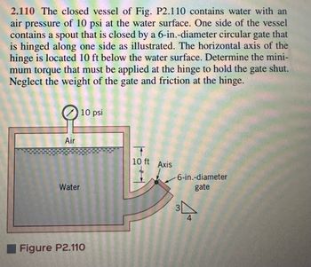 2.110 The closed vessel of Fig. P2.110 contains water with an
air pressure of 10 psi at the water surface. One side of the vessel
contains a spout that is closed by a 6-in.-diameter circular gate that
is hinged along one side as illustrated. The horizontal axis of the
hinge is located 10 ft below the water surface. Determine the mini-
mum torque that must be applied at the hinge to hold the gate shut.
Neglect the weight of the gate and friction at the hinge.
Air
Water
10 psi
Figure P2.110
10 ft Axis
-6-in.-diameter
gate
4+
3