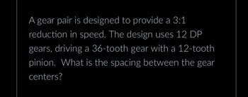 A gear pair is designed to provide a 3:1
reduction in speed. The design uses 12 DP
gears, driving a 36-tooth gear with a 12-tooth
pinion. What is the spacing between the gear
centers?