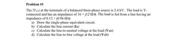 Problem #1
The VLN at the terminals of a balanced three-phase source is 2.4 kV. The load is Y-
connected and has an impedance of 16 + j12 22/p. The load is fed from a line having an
impedance of 0.12 + j0.96 2/b.
a) Draw the single-phase equivalent circuit.
b) Calculate the line current (Ia)
c) Calculate the line-to-neutral voltage at the load (Van)
d) Calculate the line-to-line voltage at the load (Vab)