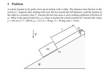 # Problem

A winch, located at \( M \), pulls a box up an incline with a cable. The distance from the box to the winch is \( s \). Suppose that, starting from rest, the box travels the full distance \( s \) and the tension in the cable is a constant value \( T \). Assume the box has mass \( m \) and a sliding coefficient of friction of \( \mu_k \). What is the speed of the box, \( v_M \), when it reaches the winch at point \( M \)? Assume the values \( g = 9.81 \, \text{m/s}^2 \), \( T = 300 \, \text{N} \), \( \mu_k = 0.3 \), \( m = 20 \, \text{kg} \), \( \theta = 30^\circ \), and \( s = 10 \, \text{m} \).

## Diagram Explanation

The diagram shows an inclined plane with an angle \( \theta \) to the horizontal. A box of mass \( m \) is on the incline, and a cable runs from the box over a pulley at point \( B \) to a winch located at point \( M \). The incline is marked with the distance \( s \) from the box to the winch. The gravitational force \( g \) acts vertically downward, while kinetic friction acts along the plane with a coefficient \( \mu_k \).