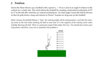 2 Problem
Norm the Niner throws up a football with a speed v0 = 10 m/s and at an angle relative to the
vertical on a windy day. The wind affects the football by creating a horizontal acceleration of 0.7
m/s² to the left (the wind has no vertical acceleration). At what angle 9 must the ball be thrown
so that its path forms a loop and returns to Norm? Assume no drag acts on the football.
[Hint: because the football follows a "loop" the velocity profile will be antisymmetric, such that the veloc-
ity vector at the end (when catching the ball at some time T) is the negative of the velocity vector when
initially throwing the ball. There is a particular angle 0 that makes this true. You should also review your
trignometric identities, since one is needed for this problem.]
WIND