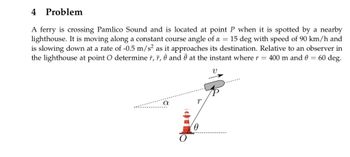 4 Problem
A ferry is crossing Pamlico Sound and is located at point P when it is spotted by a nearby
lighthouse. It is moving along a constant course angle of a = 15 deg with speed of 90 km/h and
is slowing down at a rate of -0.5 m/s² as it approaches its destination. Relative to an observer in
the lighthouse at point O determine r, r, 8 and Ö at the instant where r = 400 m and 0 = 60 deg.
V
α
p
0