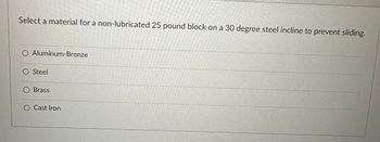 Select a material for a non-lubricated 25 pound block on a 30 degree steel incline to prevent sliding.
O Aluminum-Bronze
O Steel
Brass
O Cast Iron