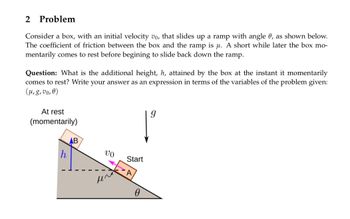 2 Problem
Consider a box, with an initial velocity vo, that slides up a ramp with angle 0, as shown below.
The coefficient of friction between the box and the ramp is μ. A short while later the box mo-
mentarily comes to rest before begining to slide back down the ramp.
Question: What is the additional height, h, attained by the box at the instant it momentarily
comes to rest? Write your answer as an expression in terms of the variables of the problem given:
(μ, g, vo, 0)
At rest
(momentarily)
h
AB
VO
μ^
Start
0