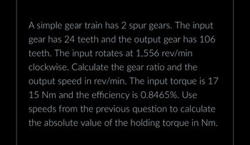 A simple gear train has 2 spur gears. The input
gear has 24 teeth and the output gear has 106
teeth. The input rotates at 1,556 rev/min
clockwise. Calculate the gear ratio and the
output speed in rev/min. The input torque is 17
15 Nm and the efficiency is 0.8465%. Use
speeds from the previous question to calculate
the absolute value of the holding torque in Nm.