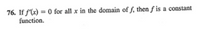 **76.** If \( f'(x) = 0 \) for all \( x \) in the domain of \( f \), then \( f \) is a constant function.

**Explanation:**

This statement is from calculus, concerning the derivative of a function, \( f'(x) \). The derivative represents the rate of change of the function. If the derivative \( f'(x) \) is zero for all \( x \), it implies that the function \( f \) does not change with respect to \( x \) and is therefore constant throughout its domain.