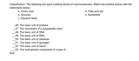 Classification. The following are basic building blocks of macromolecules. Match the building blocks with the
statements below.
d. Fatty acid tail
e. Nucleotide
a. Amino acid
b. Glucose
c. Glycerol Head
46. The basic unit of proteins
47. The monomers of a polypeptide chain
48. The basic unit of DNA
49. The basic unit of RNA
50. The basic unit of cellulose
51. The basic unit of glycogen
52. The basic unit of starch
53. The hydrophobic component of a type of
lipid
