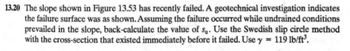 13.20 The slope shown in Figure 13.53 has recently failed. A geotechnical investigation indicates
the failure surface was as shown. Assuming the failure occurred while undrained conditions
prevailed in the slope, back-calculate the value of su. Use the Swedish slip circle method
with the cross-section that existed immediately before it failed. Use y = 119 lb/ft³.