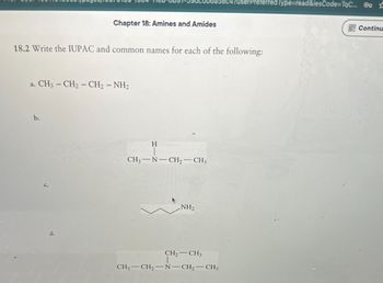 UserPreferred Type=read&iesCode=TqC... Co
Chapter 18: Amines and Amides
Continu
18.2 Write the IUPAC and common names for each of the following:
a. CH3-CH2-CH2-NH2
b.
d.
H
CH3 N-CH2-CH3
NH2
CH2-CH3
CH3-CH2-N-CH2-CH3