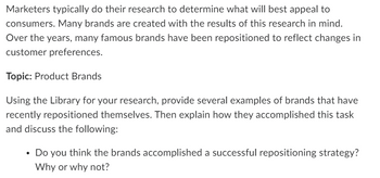 Marketers typically do their research to determine what will best appeal to
consumers. Many brands are created with the results of this research in mind.
Over the years, many famous brands have been repositioned to reflect changes in
customer preferences.
Topic: Product Brands
Using the Library for your research, provide several examples of brands that have
recently repositioned themselves. Then explain how they accomplished this task
and discuss the following:
• Do you think the brands accomplished a successful repositioning strategy?
Why or why not?