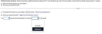 (Preferred stock valuation) Kendra Corporation's preferred shares are trading for $17 in the market and pay a $3.10 annual dividend. Assume that the market's required yield is 17 percent.
a. What is the stock's value to you, the investor?
b. Should you purchase the stock?
a. The value of the stock to you, the investor, is $per share. (Round to the nearest cent.)
b. Should you acquire the stock? (Select from the drop-down menus.)
You
acquire the stock because it is currently
in the market.
overpriced
underpriced
C