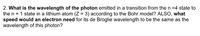 2. What is the wavelength of the photon emitted in a transition from then =4 state to
the n = 1 state in a lithium atom (Z = 3) according to the Bohr model? ALSO, what
speed would an electron need for its de Broglie wavelength to be the same as the
wavelength of this photon?
