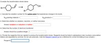 Consider the transformation shown below.
Br
HO
Br
i. Calculate the oxidation number for the carbon atom that experiences changes in its bonds.
Nox(starting material) =
Nox(product) =
ii. Determine whether an oxidation, reduction, or neither took place.
Answer oxidation or reduction or neither:
iii. Determine the number of electrons transferred.
Answer should be a positive integer: 1
iv. Provide the reagent(s) that are needed to produce the transformation shown. Reagents should be listed in alphabetical order (numbers come before
letters) and separated by commas. Do not use subscripts. (Use the Reagent Cabinet List as a reference for correct formatting of your answer.)
Reagents:

