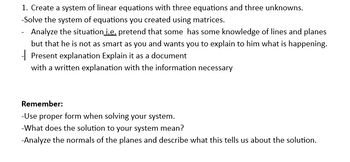 1. Create a system of linear equations with three equations and three unknowns.
-Solve the system of equations you created using matrices.
- Analyze the situation i.e. pretend that some has some knowledge of lines and planes
but that he is not as smart as you and wants you to explain to him what is happening.
Present explanation Explain it as a document
with a written explanation with the information necessary
Remember:
-Use proper form when solving your system.
-What does the solution to your system mean?
-Analyze the normals of the planes and describe what this tells us about the solution.