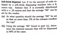 Soft-Drink Dispenser Let X be the amount of soda re-
leased by a soft-drink dispensing machine into a 6-
ounce cup. Assume that X is normally distributed
with o = .25 ounces and that the average "fill" can be
set by the vendor.
(a) At what quantity should the average "fill" be set
so that no more than .5% of the releases overflow
the cup?
(b) Using the average "fill" found in part (a), deter-
mine the minimal amount that will be dispensed
in 99% of the cases.
