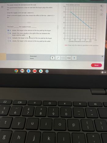 K
%
5
The graph shows the demand curve for coal.
The government imposes a tax on coal and the buyer pays the entire
tax.
g
Draw the supply curve of coal. Label it S.
Draw a second supply curve that shows the effect of the tax. Label it S +
tax.
t
The more
the supply of coal,
ⒸA. elastic; the larger is the amount of the tax paid by the buyer
O B. elastic; the more equally is the split of the tax between the
buyer and the seller
OC. inelastic; the larger is the amount of the tax paid by the buyer
OD. elastic; the larger is the amount of the tax paid by the seller
6
Oll
y
(...)
h
Selected:
none
&
7
U
O
Ĵ
*
8
k
61
9
60-
O
50-
40-
30-
20-
10-
0
Price (dollars per ton)
20
40 60
80
100
Quantity (thousands of tons per year)
>>> Draw only the objects specified in the question.
Delete Clear ?
4
)
0
р
D
➜
120
18
Next
Q
Q
US
10