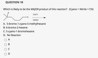 QUESTION 18
Which is likely to be the MAJOR product of this reaction? (Cyano = Nitrile = CN)
Br
NaCN
Br
DMSO
A. 5-bromo-1-cyano-5-methylhexane
B. 6-bromo-2-hexene
C. 5-cyano-1-bromohexane
D. No Reaction
A
D
