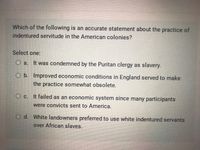 Which of the following is an accurate statement about the practice of
indentured servitude in the American colonies?
Select one:
O a.
It was condemned by the Puritan clergy as slavery.
O b. Improved economic conditions in England served to make
the practice somewhat obsolete.
O c. It failed as an economic system since many participants
were convicts sent to America.
O d. White landowners preferred to use white indentured servants
over African slaves.
