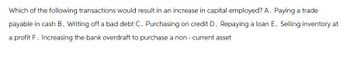 Which of the following transactions would result in an increase in capital employed? A. Paying a trade
payable in cash B. Writing off a bad debt C. Purchasing on credit D. Repaying a loan E. Selling inventory at
a profit F. Increasing the bank overdraft to purchase a non - current asset