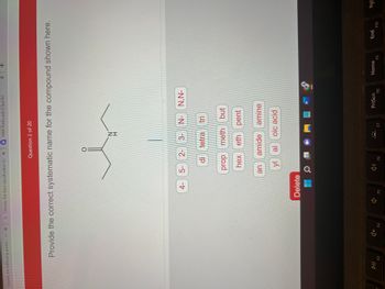 Classify the following amine. - GX G Choose the best classification for XQ HW4 Flashcards | Quizlet
10714 2014-202
ction
DII
F3
x
Provide the correct systematic name for the compound shown here.
F4
4-
Delete
F5
Question 2 of 20
5- 2-
an
prop
hex
di
₁
ZI
F6
3- N- N,N-
tetra tri
meth but
eth pent
yl al oic acid
amide amine
F7
W
PrtScn
X
F8
+
Home
F9
End
F10
Pgl