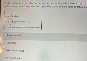 Triglycerides can be classified by the number of double bonds present in the
hydrocarbon chain. Categorize this triglyceride based on the degree of saturation
04-0-8-compon
C-(CH₂)-CH₂
CH-0-C-(CH₂CH=CH-CH=CH-CH₂
O=U
C46-0-8 -10M) CH, CH=
CH₂-0-C
H=CH-CH=CH-CH=CH-CH₂
O Polysaturated
Saturated
Monounsaturated
O Polyunsaturated