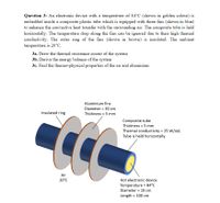 Question 3: An electronic device with a temperature of 84°C (shown in golden colour) is
embedded inside a composite plastic tube which is equipped with three fins (shown in blue)
to enhance the convective heat transfer with the surrounding air. The composite tube is held
horizontally. The temperature drop along the fins can be ignored due to their high thermal
conductivity. The outer ring of the fins (shown in brown) is insulated. The ambient
temperature is 20°C.
3a. Draw the thermal resistance circuit of the system
3b. Derive the energy balance of the system
3c. Find the thermo-physical properties of the air and aluminium
Aluminium fins
Diameter = 30 cm
Insulated ring
Thickness = 5 mm
Composite tube
Thickness = 5 mm
Thermal conductivity 25 W/mK
Tube is held horizontally.
Air
20°C
Hot electronic device
Temperature = 84°C
Diameter = 10 cm
Length = 100 cm
