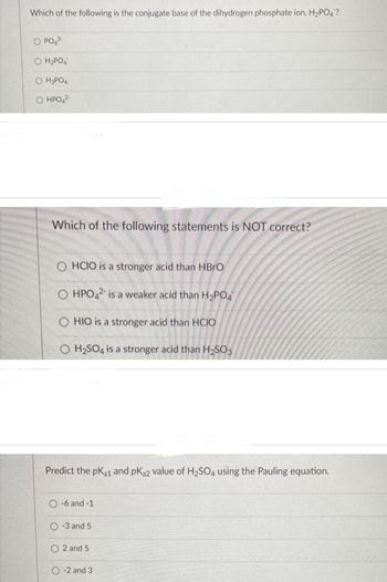 Which of the following is the conjugate base of the dihydrogen phosphate ion, H₂PO4?
O PO4³-
O H₂PO4
OH3PO4
O HPO4²-
Which of the following statements is NOT correct?
O HCIO is a stronger acid than HBrO
OHPO42 is a weaker acid than H₂PO4
HIO is a stronger acid than HCIO
O H₂SO4 is a stronger acid than H₂SO3
Predict the pK₁1 and pK₂2 value of H₂SO4 using the Pauling equation.
O-6 and -1
-3 and 5
2 and 5
-2 and 3