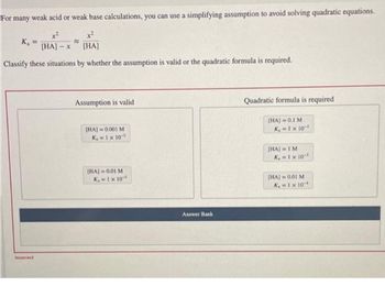 For many weak acid or weak base calculations, you can use a simplifying assumption to avoid solving quadratic equations.
x²
+²
K₂ =
[HA] - x
[HA]
Classify these situations by whether the assumption is valid or the quadratic formula is required.
incorrect
B
Assumption is valid
[HA]=0.001 M
K₁=1 x 105
[HA] 0.01 M
K₁=1 x 10-5
Answer Bank
Quadratic formula is required
[HA] = 0.1 M
K₁=1 x 10-3
(HA) = 1 M
K₁ = 1 × 10-³
[HA] 0.01 M
K₁=1 x 10