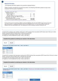 Required information
[The following information applies to the questions displayed below.]
O'Brien Company manufactures and sells one product. The following information pertains to each of the
company's first three years of operations:
Variable costs per unit:
Manufacturing:
$
Direct materials
Direct labor
$
$
Variable manufacturing overhead
Variable selling and administrative
$
Fixed costs per year:
Fixed manufacturing overhead
Fixed selling and administrative expenses
$560,000
$100,000
During its first year of operations, O'Brien produced 98,000 units and sold 75,000 units. During its second
year of operations, it produced 80,000 units and sold 98,000 units. In its third year, O'Brien produced
90,000 units and sold 85,000 units. The selling price of the company's product is $74 per unit.
2. Assume the company uses variable costing and a LIFO inventory flow assumption (LIFO means last-in first-out. In other
words, it assumes that the newest units in inventory are sold first):
a. Compute the unit product cost for Year 1, Year 2, and Year 3.
b. Prepare an income statement for Year 1, Year 2, and Year 3.
Complete this question by entering your answers in the tabs below.
Req 2A
Req 2B
Compute the unit product cost for Year 1, Year 2, and Year 3.
Unit Product
Cost
Year 1
Year 2
Year 3
3. Assume the company uses absorption costing and a FIFO inventory flow assumption (FIFO means first-in first-out. In other
words, it assumes that the oldest units in inventory are sold first):
a. Compute the unit product cost for Year 1, Year 2, and Year 3.
b. Prepare an income statement for Year 1, Year 2, and Year 3.
Complete this question by entering your answers in the tabs below.
Req 3A
Req 3B
Compute the unit product cost for Year 1, Year 2, and Year 3. (Round your intermediate calculations and final answers to 2
decimal places.)
Unit Product
Cost
Year 1
Year 2
Year 3
< Req 3A
Req 3B >
LA LA LA LA
ME
30
0452
14