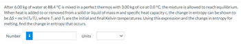 After 6.00 kg of water at 88.4 °C is mixed in a perfect thermos with 3.00 kg of ice at 0.0 °C, the mixture is allowed to reach equilibrium.
When heat is added to or removed from a solid or liquid of mass m and specific heat capacity c, the change in entropy can be shown to
be AS = mc In(T+/T;), where T; and Tf are the initial and final Kelvin temperatures. Using this expression and the change in entropy for
melting, find the change in entropy that occurs.
Number
i
Units