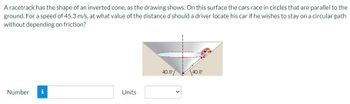 A racetrack has the shape of an inverted cone, as the drawing shows. On this surface the cars race in circles that are parallel to the
ground. For a speed of 45.3 m/s, at what value of the distance d should a driver locate his car if he wishes to stay on a circular path
without depending on friction?
Number i
Units
40.0
40.0