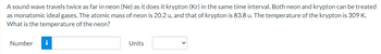 A sound wave travels twice as far in neon (Ne) as it does it krypton (Kr) in the same time interval. Both neon and krypton can be treated
as monatomic ideal gases. The atomic mass of neon is 20.2 u, and that of krypton is 83.8 u. The temperature of the krypton is 309 K.
What is the temperature of the neon?
Number
i
Units