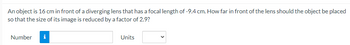 An object is 16 cm in front of a diverging lens that has a focal length of -9.4 cm. How far in front of the lens should the object be placed
so that the size of its image is reduced by a factor of 2.9?
Number
i
Units